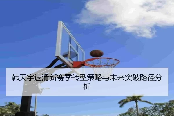 韩天宇速滑新赛季转型策略与未来突破路径分析